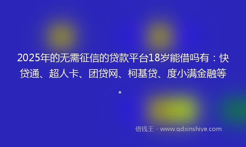 2025年的无需征信的贷款平台18岁能借吗有：快贷通、超人卡、团贷网、柯基贷、度小满金融等。