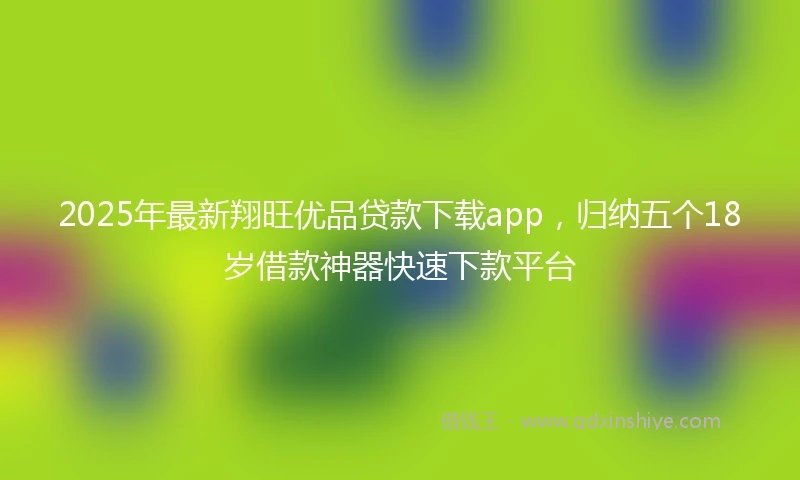 2025年最新翔旺优品贷款下载app，归纳五个18岁借款神器快速下款平台
