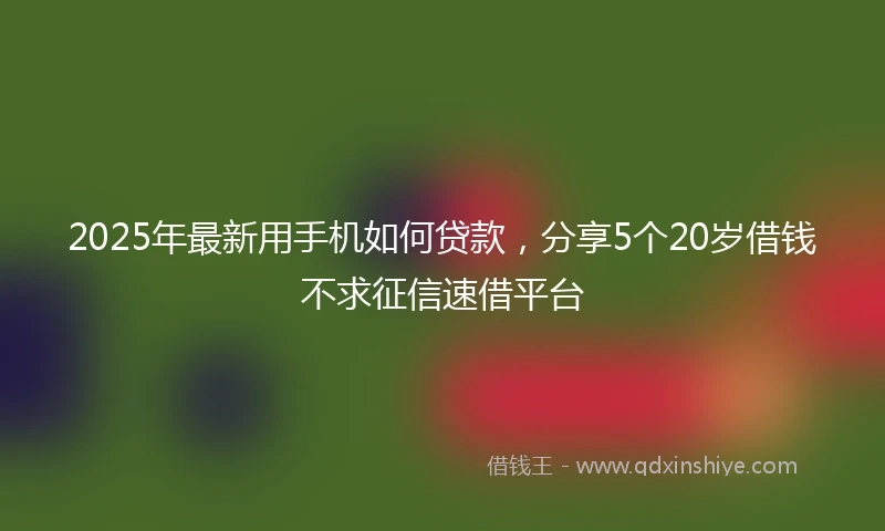 2025年最新用手机如何贷款，分享5个20岁借钱不求征信速借平台