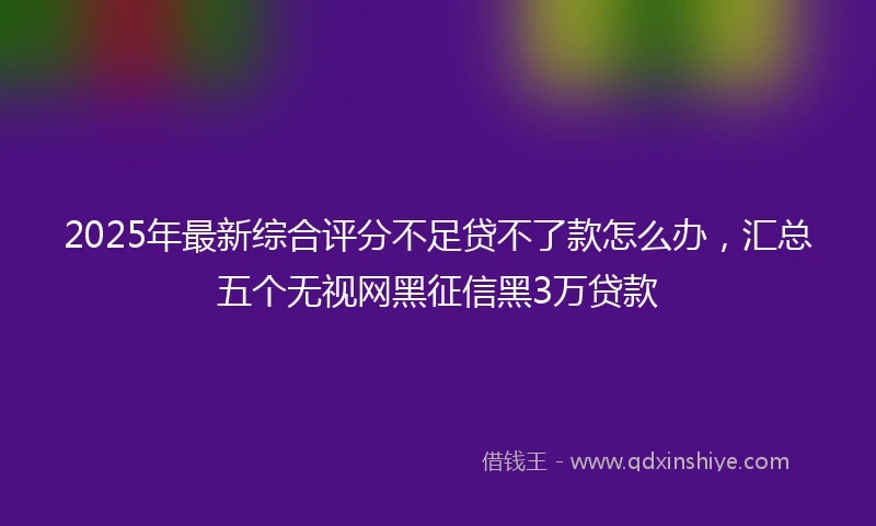 2025年最新综合评分不足贷不了款怎么办，汇总五个无视网黑征信黑3万贷款