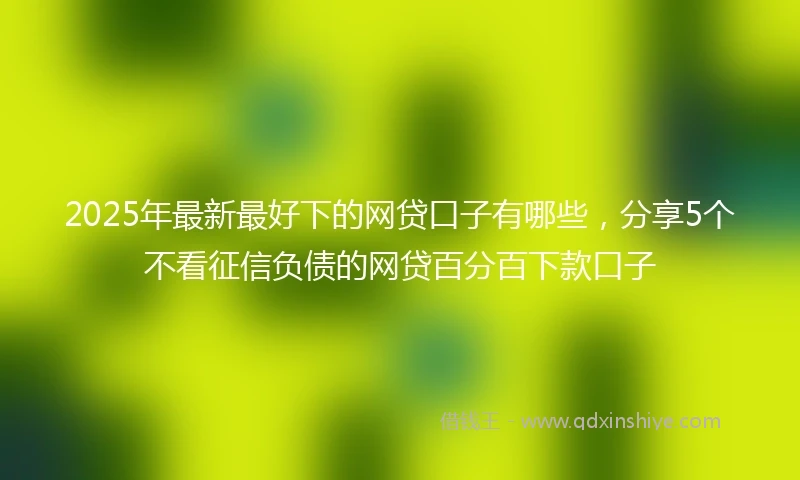 2025年最新最好下的网贷口子有哪些，分享5个不看征信负债的网贷百分百下款口子