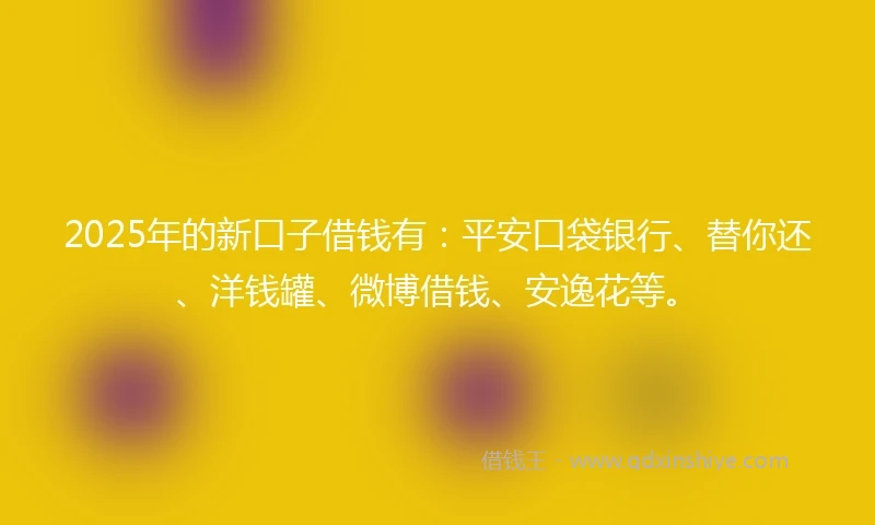 2025年的新口子借钱有：平安口袋银行、替你还、洋钱罐、微博借钱、安逸花等。
