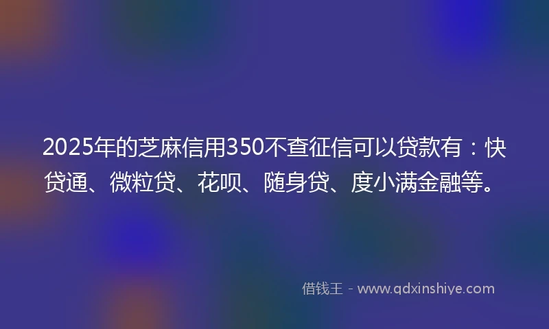 2025年的芝麻信用350不查征信可以贷款有：快贷通、微粒贷、花呗、随身贷、度小满金融等。