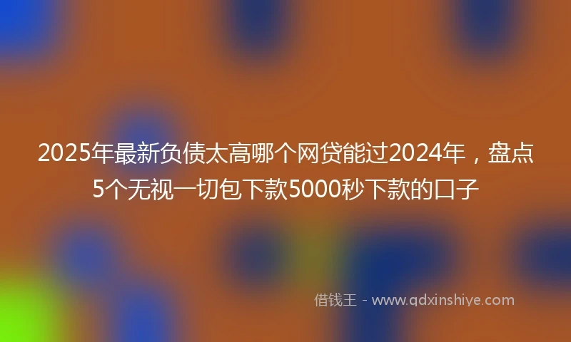 2025年最新负债太高哪个网贷能过2024年，盘点5个无视一切包下款5000秒下款的口子