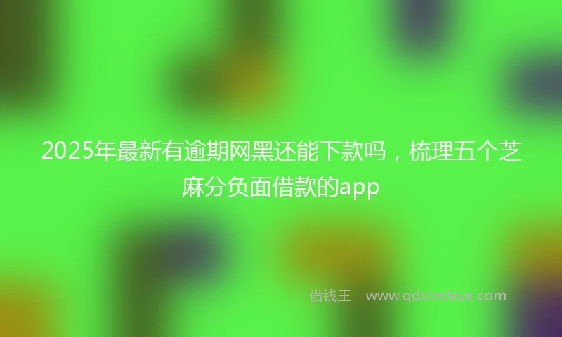 2025年最新有逾期网黑还能下款吗,梳理五个芝麻分负面借款的app