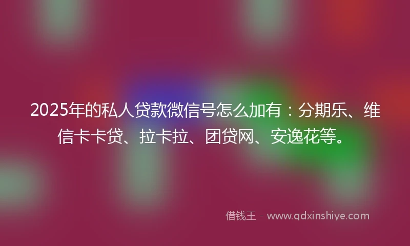 2025年的私人贷款微信号怎么加有：分期乐、维信卡卡贷、拉卡拉、团贷网、安逸花等。