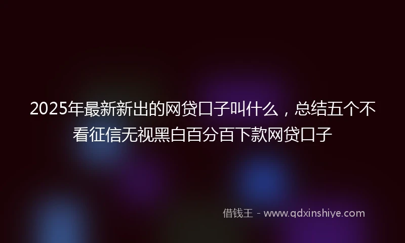 2025年最新新出的网贷口子叫什么，总结五个不看征信无视黑白百分百下款网贷口子