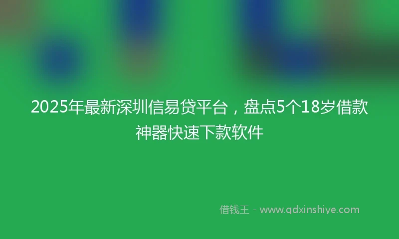 2025年最新深圳信易贷平台，盘点5个18岁借款神器快速下款软件