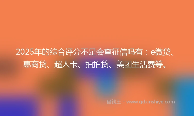 2025年的综合评分不足会查征信吗有：e微贷、惠商贷、超人卡、拍拍贷、美团生活费等。