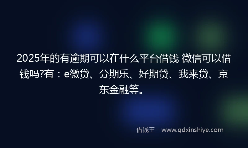 2025年的有逾期可以在什么平台借钱 微信可以借钱吗?有：e微贷、分期乐、好期贷、我来贷、京东金融等。