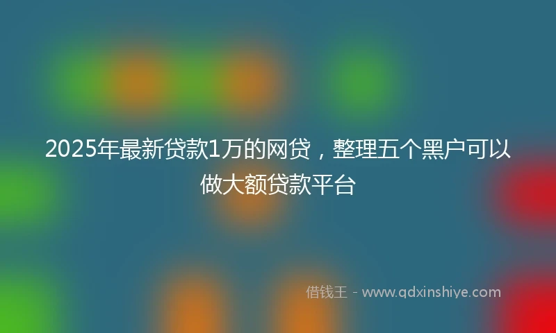 2025年最新贷款1万的网贷，整理五个黑户可以做大额贷款平台
