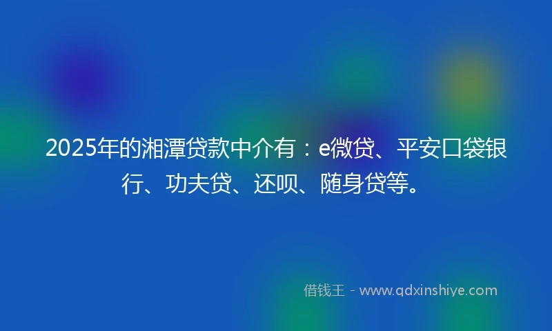 2025年的湘潭贷款中介有：e微贷、平安口袋银行、功夫贷、还呗、随身贷等。