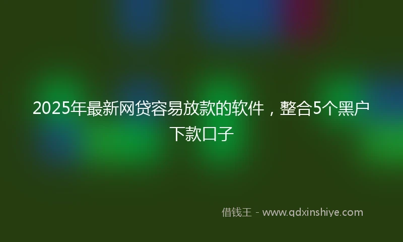 2025年最新网贷容易放款的软件，整合5个黑户下款口子