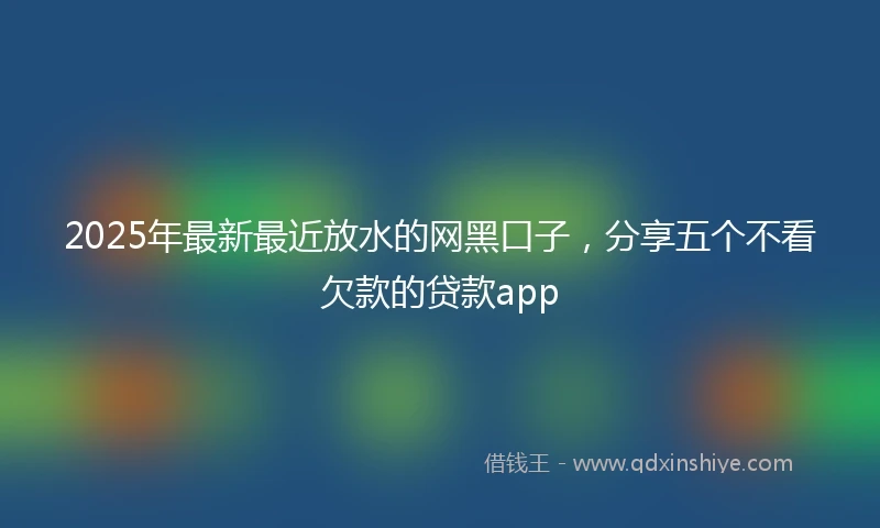 2025年最新最近放水的网黑口子，分享五个不看欠款的贷款app