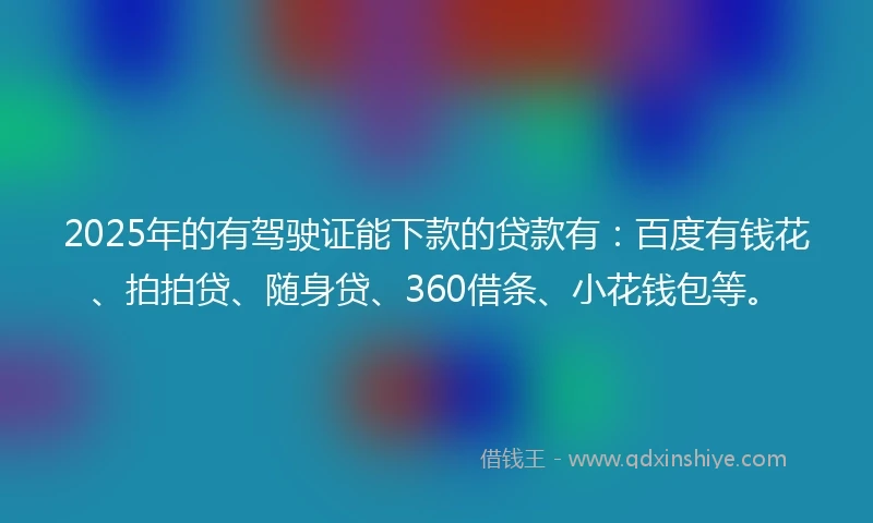 2025年的有驾驶证能下款的贷款有：百度有钱花、拍拍贷、随身贷、360借条、小花钱包等。