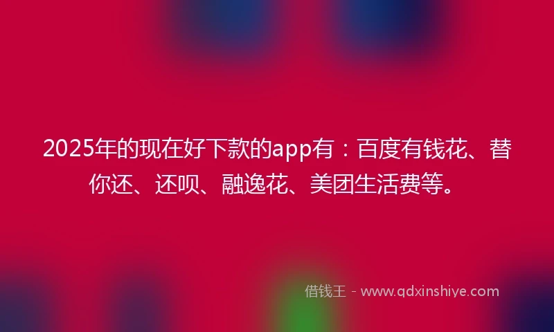 2025年的现在好下款的app有：百度有钱花、替你还、还呗、融逸花、美团生活费等。