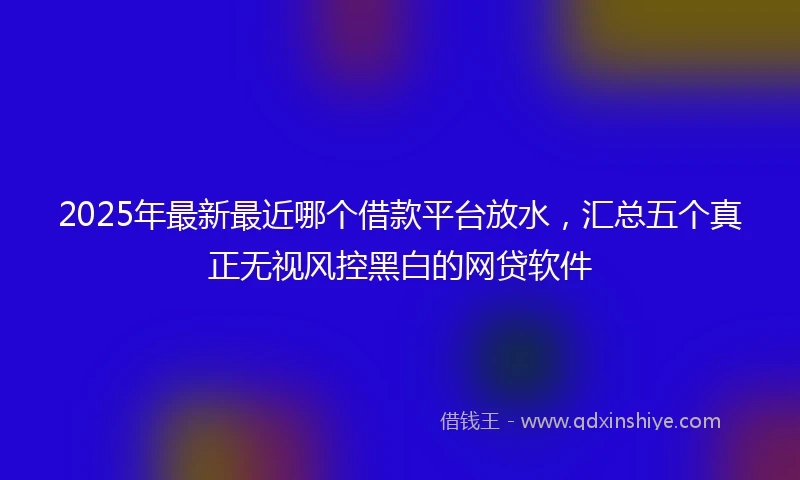 2025年最新最近哪个借款平台放水，汇总五个真正无视风控黑白的网贷软件