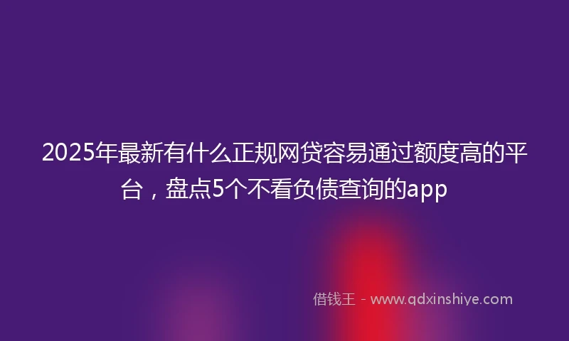 2025年最新有什么正规网贷容易通过额度高的平台，盘点5个不看负债查询的app