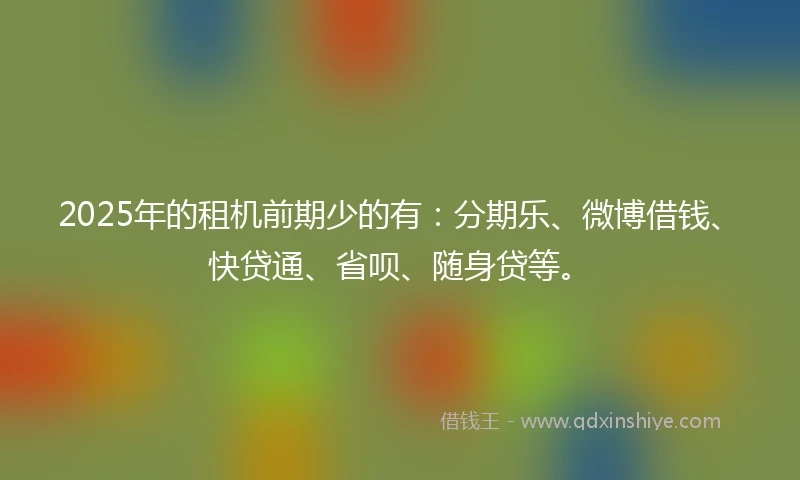 2025年的租机前期少的有：分期乐、微博借钱、快贷通、省呗、随身贷等。