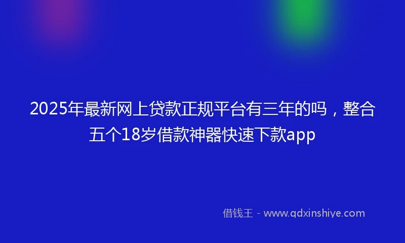 2025年最新网上贷款正规平台有三年的吗，整合五个18岁借款神器快速下款app