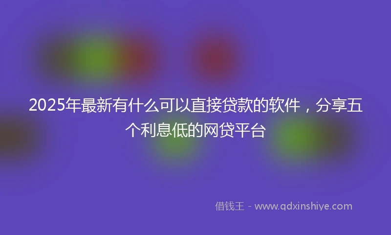 2025年最新有什么可以直接贷款的软件,分享五个利息低的网贷平台