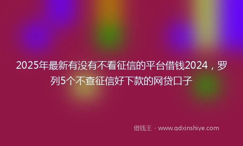 2025年最新有没有不看征信的平台借钱2024，罗列5个不查征信好下款的网贷口子