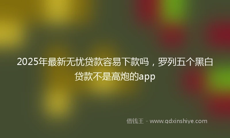 2025年最新无忧贷款容易下款吗，罗列五个黑白贷款不是高炮的app