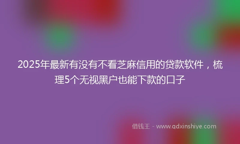 2025年最新有没有不看芝麻信用的贷款软件，梳理5个无视黑户也能下款的口子