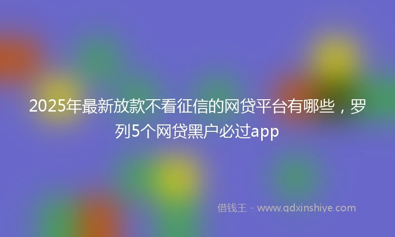 2025年最新放款不看征信的网贷平台有哪些，罗列5个网贷黑户必过app