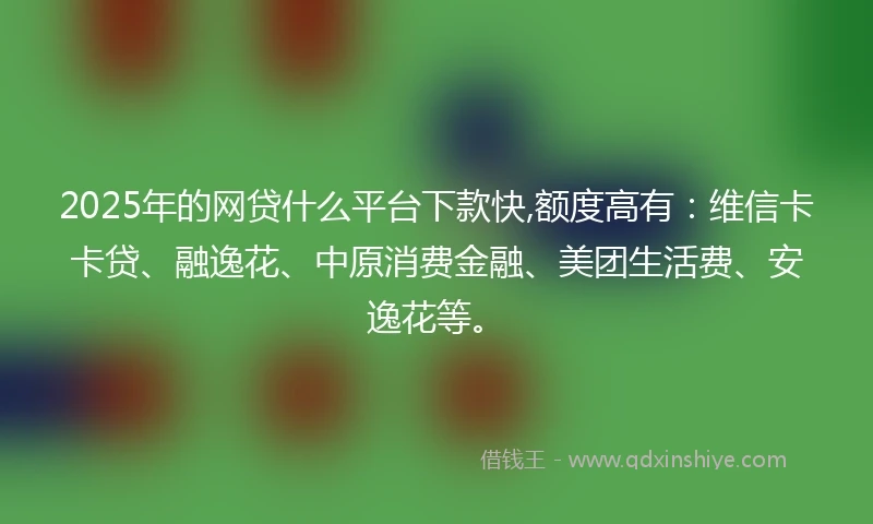 2025年的网贷什么平台下款快,额度高有：维信卡卡贷、融逸花、中原消费金融、美团生活费、安逸花等。