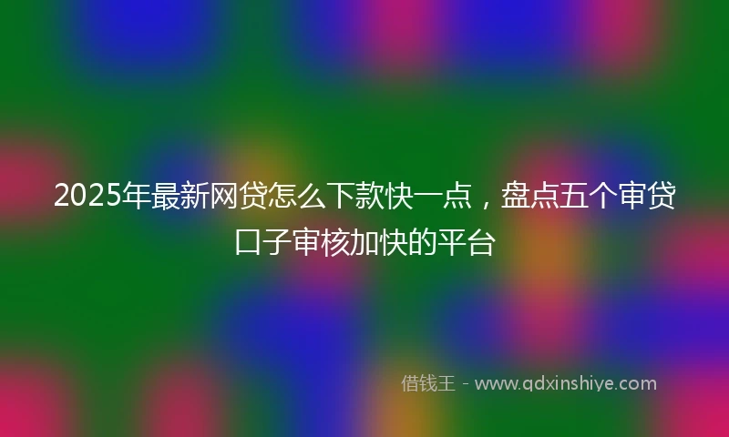2025年最新网贷怎么下款快一点，盘点五个审贷口子审核加快的平台