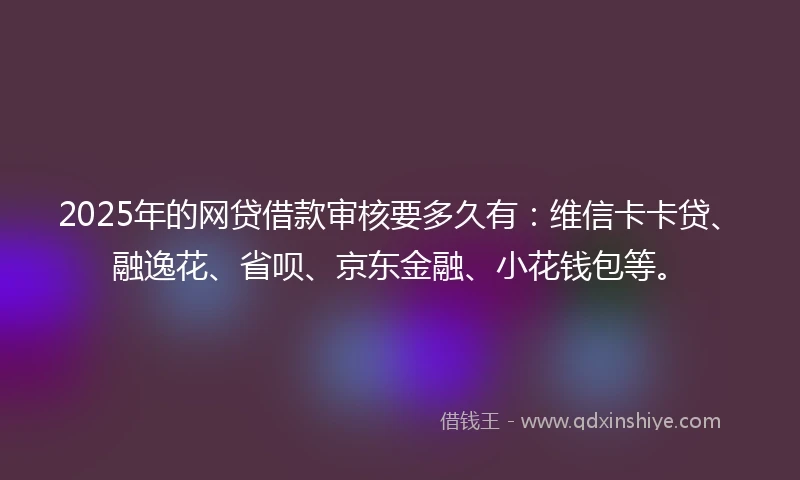 2025年的网贷借款审核要多久有：维信卡卡贷、融逸花、省呗、京东金融、小花钱包等。
