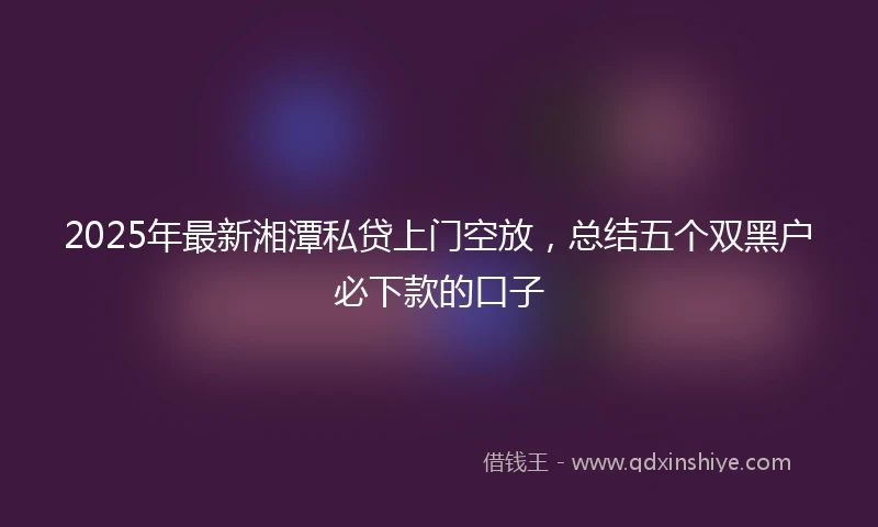 2025年最新湘潭私贷上门空放，总结五个双黑户必下款的口子