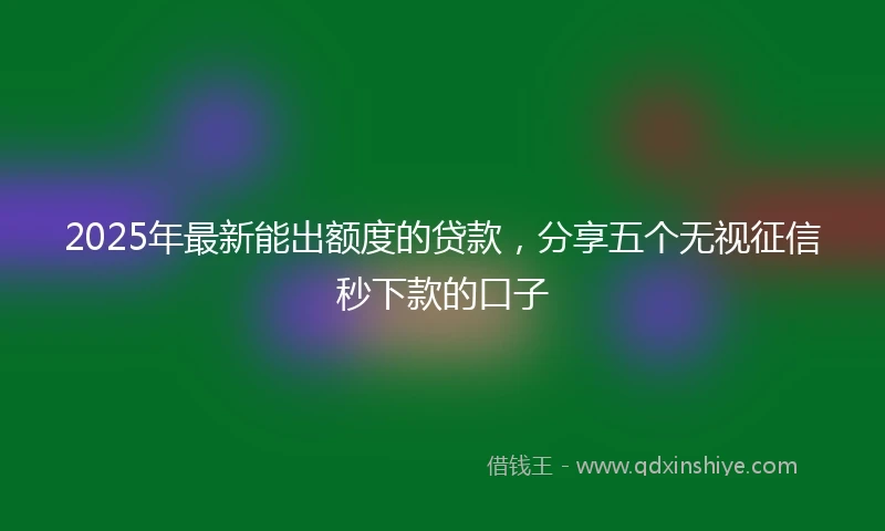 2025年最新能出额度的贷款，分享五个无视征信秒下款的口子