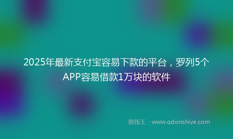 2025年最新支付宝容易下款的平台，罗列5个APP容易借款1万块的软件