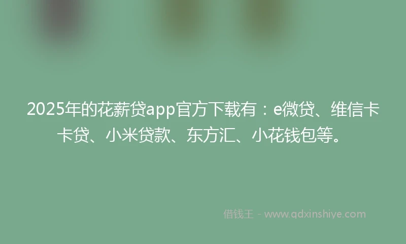 2025年的花薪贷app官方下载有：e微贷、维信卡卡贷、小米贷款、东方汇、小花钱包等。