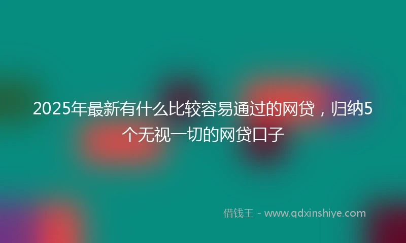 2025年最新有什么比较容易通过的网贷，归纳5个无视一切的网贷口子