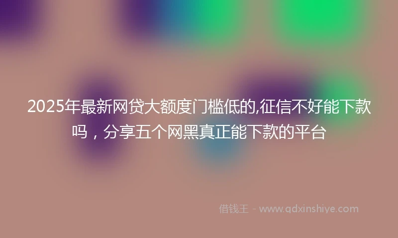 2025年最新网贷大额度门槛低的,征信不好能下款吗，分享五个网黑真正能下款的平台