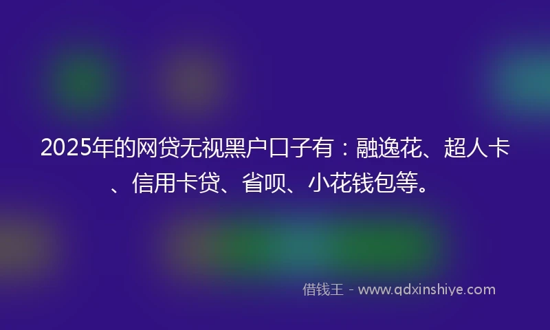 2025年的网贷无视黑户口子有：融逸花、超人卡、信用卡贷、省呗、小花钱包等。
