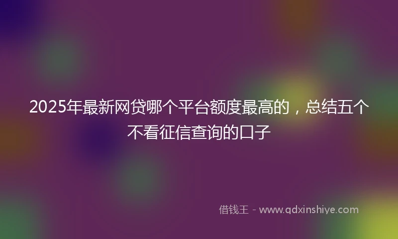2025年最新网贷哪个平台额度最高的，总结五个不看征信查询的口子