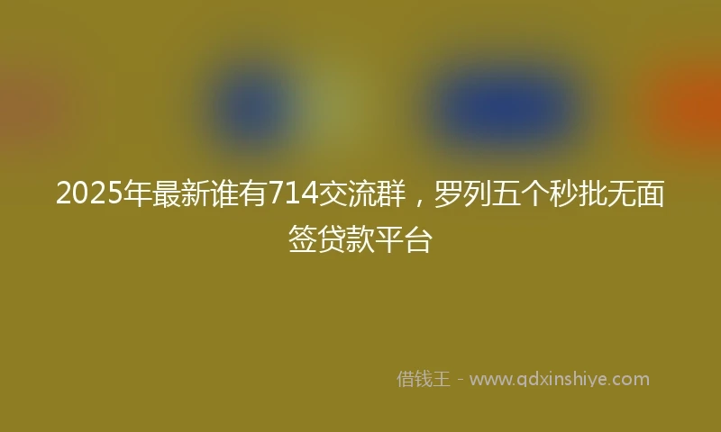 2025年最新谁有714交流群，罗列五个秒批无面签贷款平台