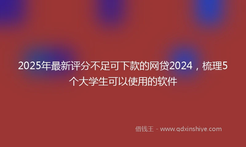 2025年最新评分不足可下款的网贷2024，梳理5个大学生可以使用的软件