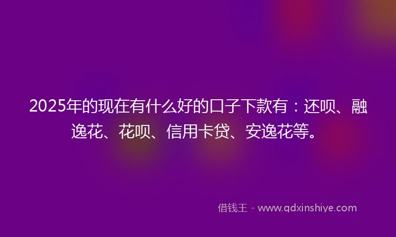 2025年的现在有什么好的口子下款有：还呗、融逸花、花呗、信用卡贷、安逸花等。