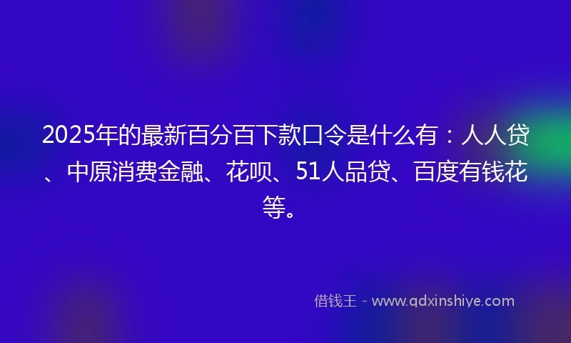 2025年的最新百分百下款口令是什么有：人人贷、中原消费金融、花呗、51人品贷、百度有钱花等。