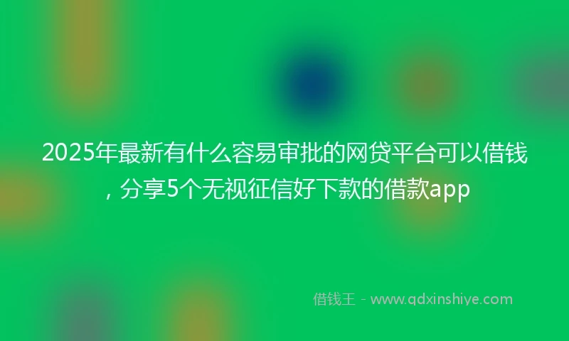 2025年最新有什么容易审批的网贷平台可以借钱，分享5个无视征信好下款的借款app