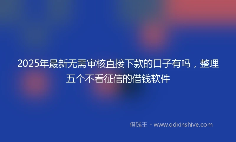 2025年最新无需审核直接下款的口子有吗，整理五个不看征信的借钱软件