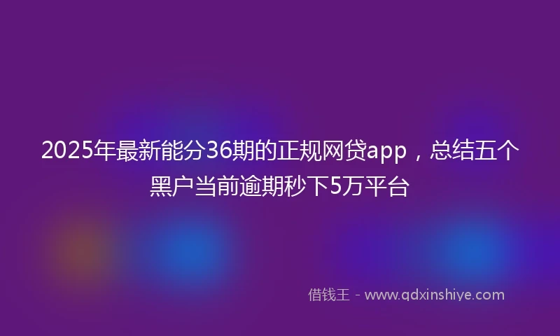 2025年最新能分36期的正规网贷app，总结五个黑户当前逾期秒下5万平台