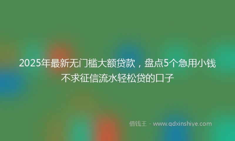 2025年最新无门槛大额贷款，盘点5个急用小钱不求征信流水轻松贷的口子