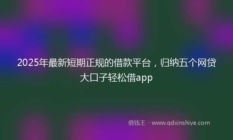 2025年最新短期正规的借款平台，归纳五个网贷大口子轻松借app