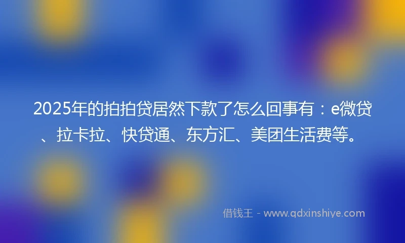 2025年的拍拍贷居然下款了怎么回事有：e微贷、拉卡拉、快贷通、东方汇、美团生活费等。